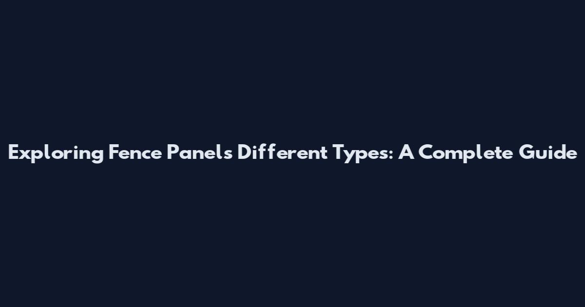 Exploring Fence Panels Different Types: A Complete Guide