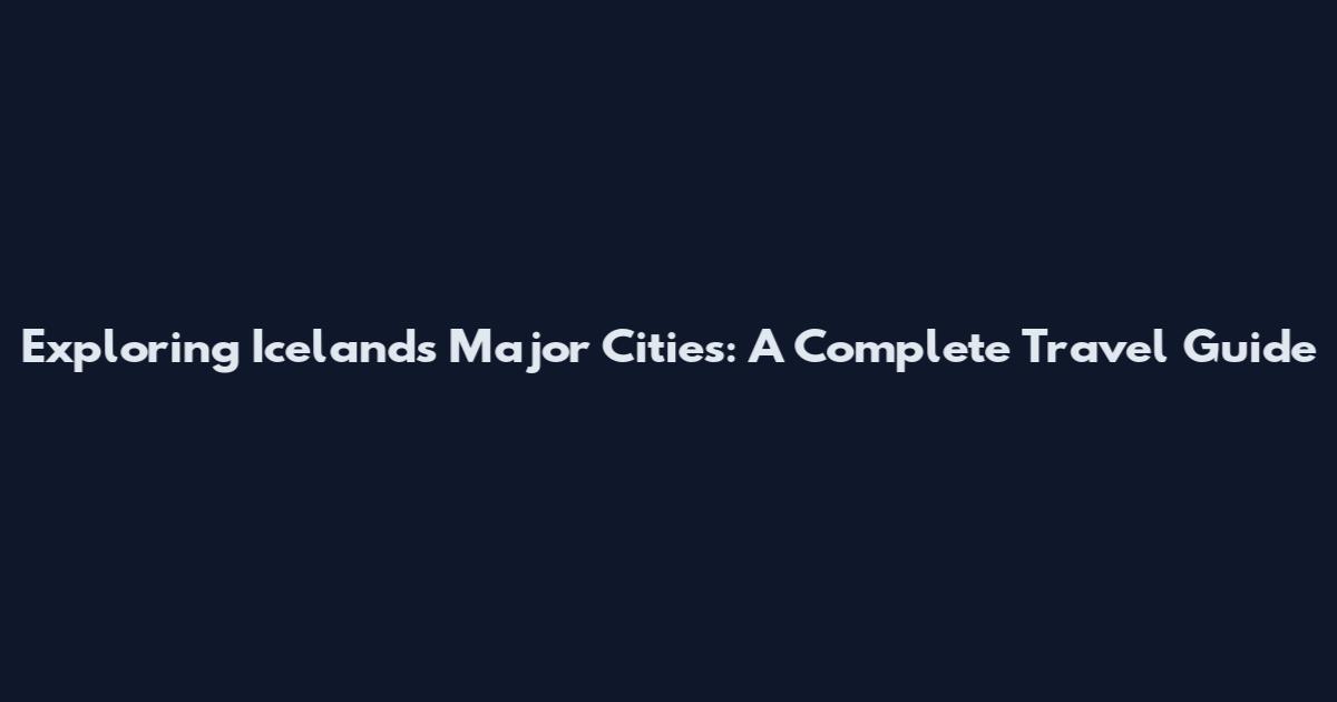 Exploring Iceland's Major Cities: A Complete Travel Guide