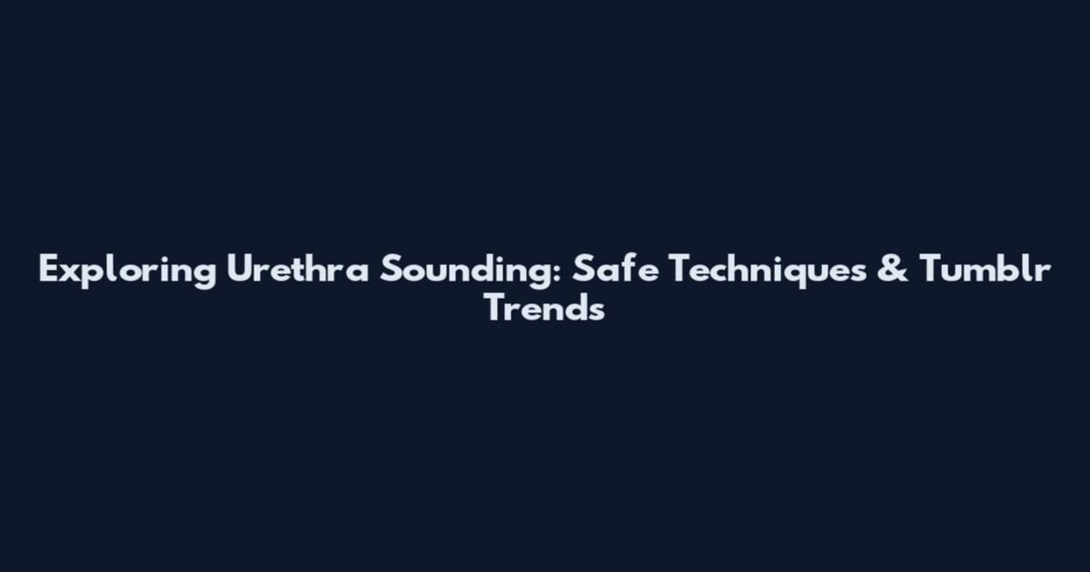 Exploring Urethra Sounding: Safe Techniques & Tumblr Trends