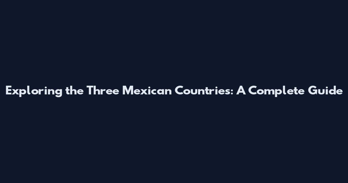 Exploring the Three Mexican Countries: A Complete Guide