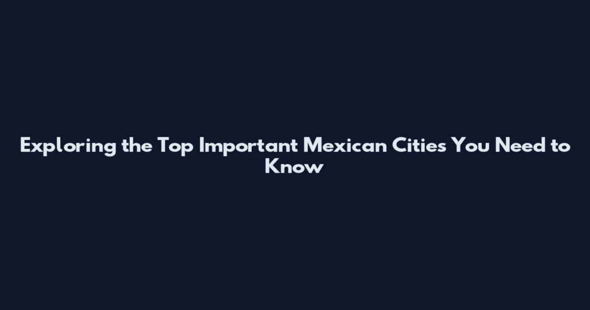 Exploring the Top Important Mexican Cities You Need to Know