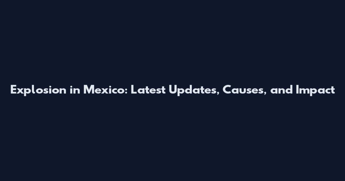 Explosion in Mexico: Latest Updates, Causes, and Impact
