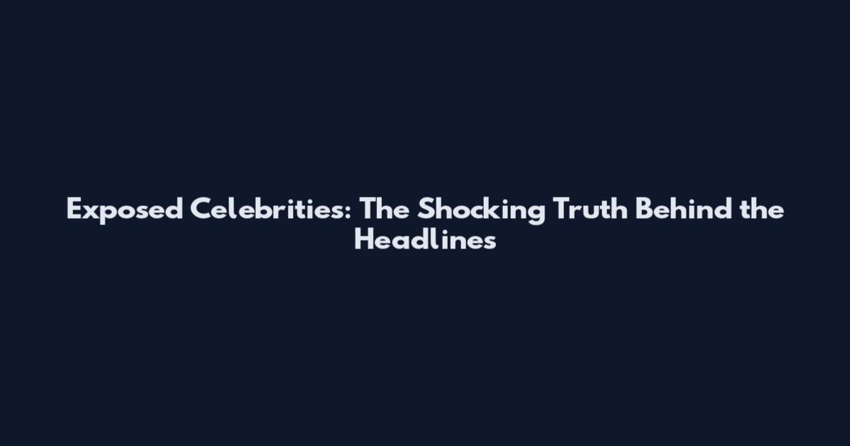 Exposed Celebrities: The Shocking Truth Behind the Headlines