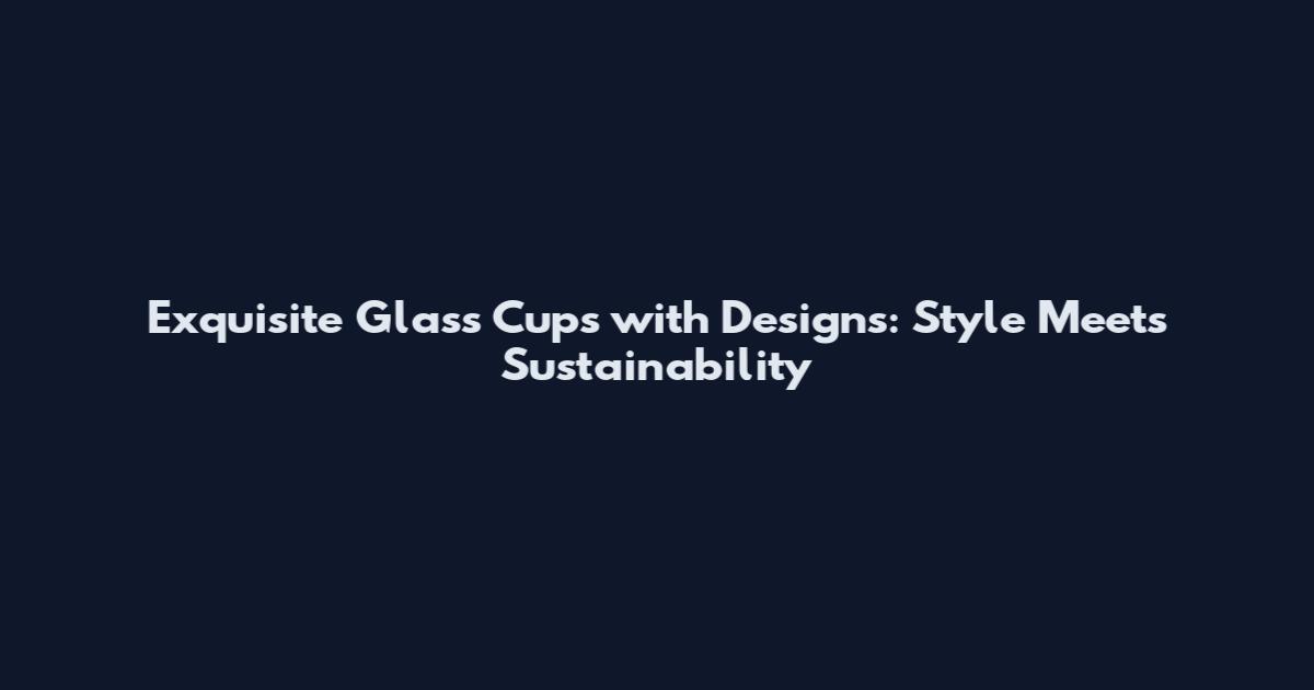 Exquisite Glass Cups with Designs: Style Meets Sustainability