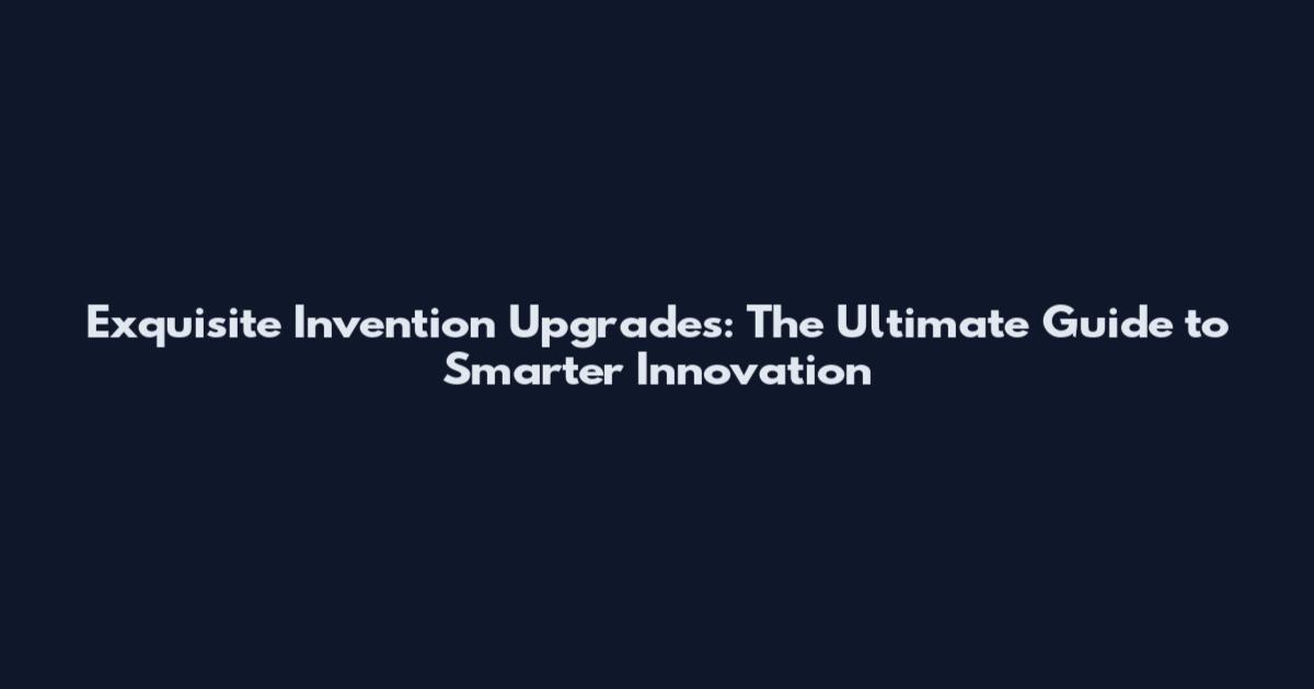 Exquisite Invention Upgrades: The Ultimate Guide to Smarter Innovation