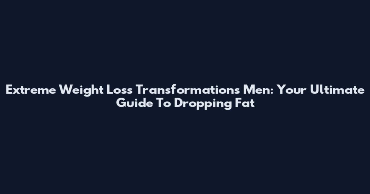Extreme Weight Loss Transformations Men: Your Ultimate Guide To Dropping Fat