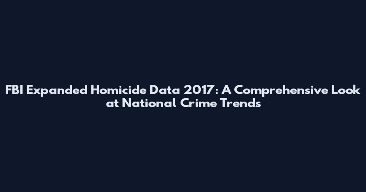 FBI Expanded Homicide Data 2017: A Comprehensive Look at National Crime Trends