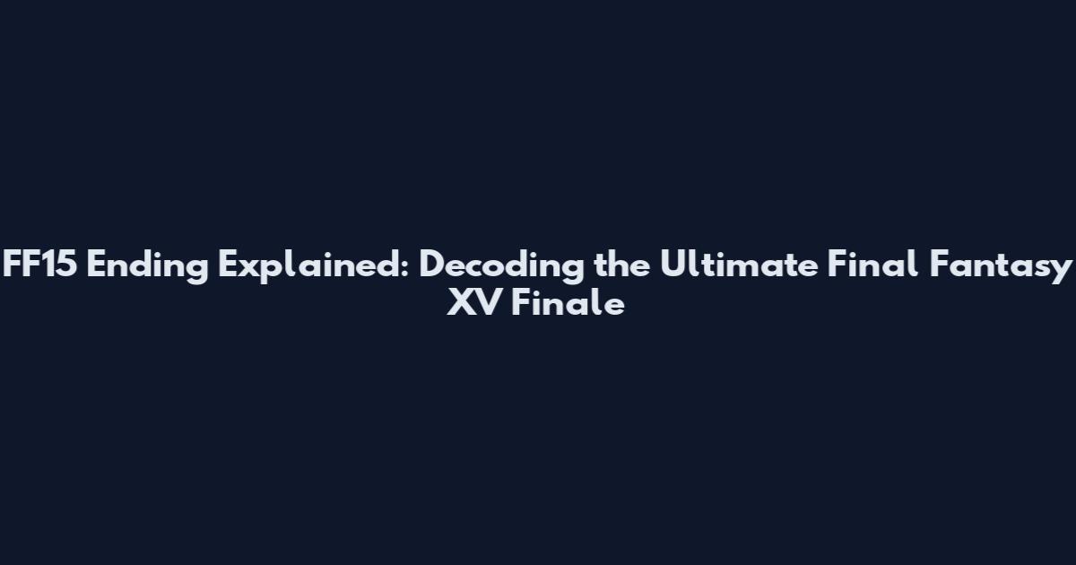 FF15 Ending Explained: Decoding the Ultimate Final Fantasy XV Finale