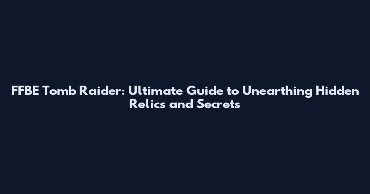 FFBE Tomb Raider: Ultimate Guide to Unearthing Hidden Relics and Secrets