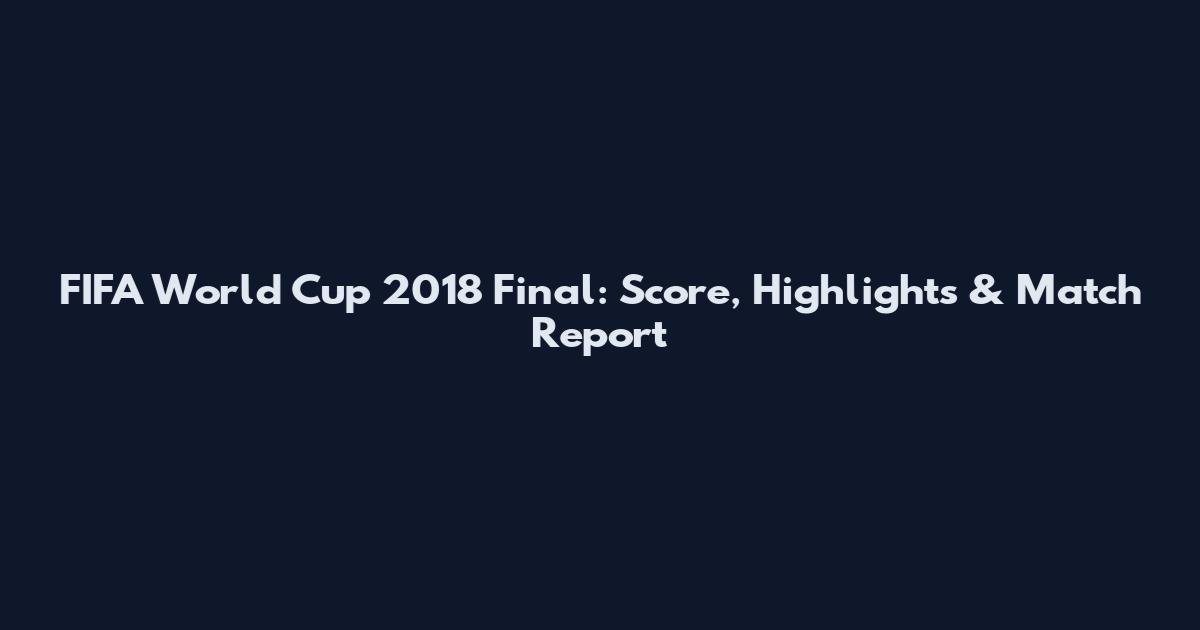 FIFA World Cup 2018 Final: Score, Highlights & Match Report