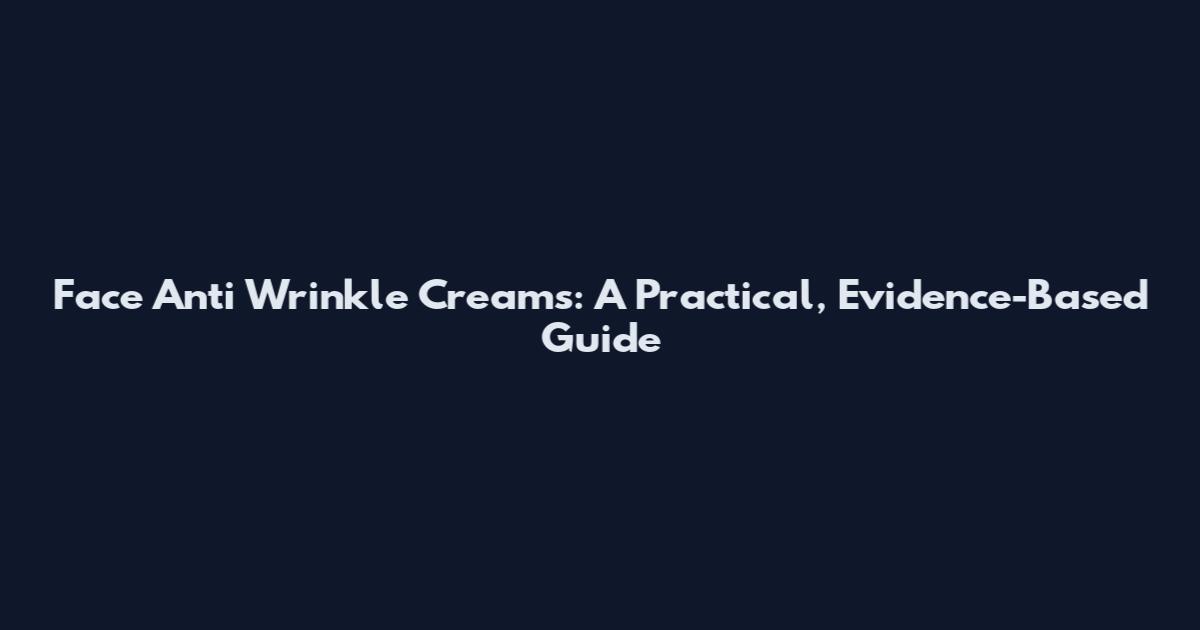 Face Anti Wrinkle Creams: A Practical, Evidence-Based Guide