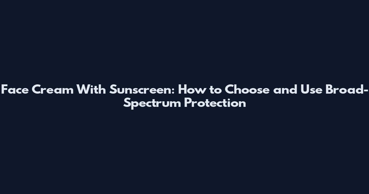 Face Cream With Sunscreen: How to Choose and Use Broad-Spectrum Protection