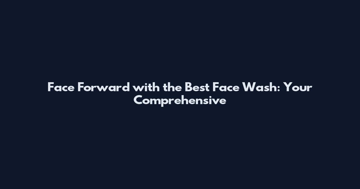 Face Forward with the Best Face Wash: Your Comprehensive