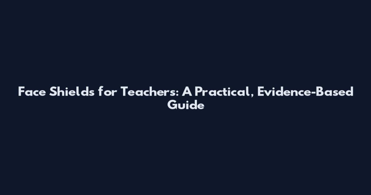 Face Shields for Teachers: A Practical, Evidence-Based Guide
