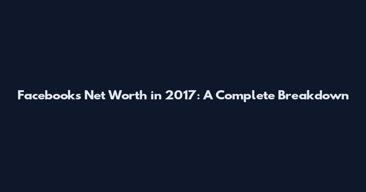 Facebook's Net Worth in 2017: A Complete Breakdown