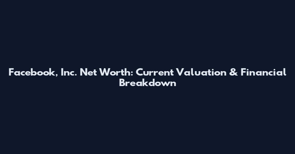 Facebook, Inc. Net Worth: Current Valuation & Financial Breakdown