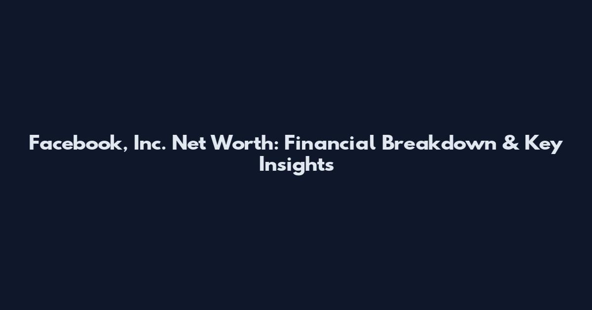 Facebook, Inc. Net Worth: Financial Breakdown & Key Insights