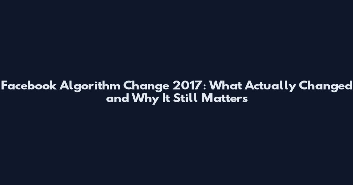 Facebook Algorithm Change 2017: What Actually Changed and Why It Still Matters