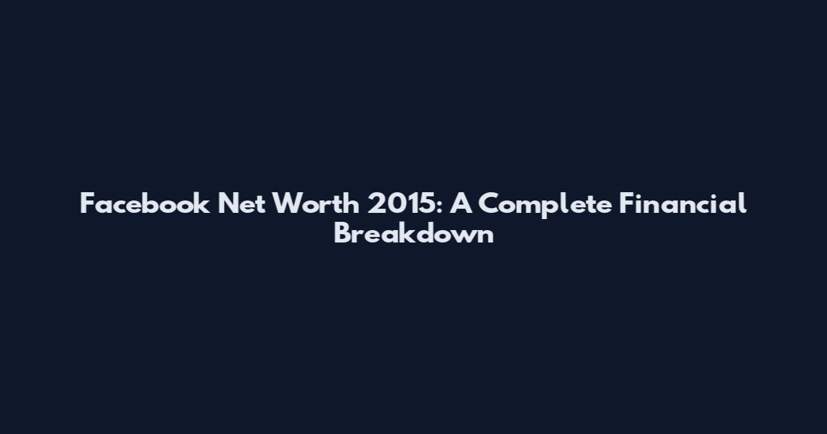 Facebook Net Worth 2015: A Complete Financial Breakdown