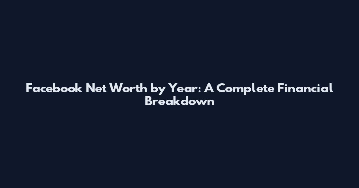 Facebook Net Worth by Year: A Complete Financial Breakdown