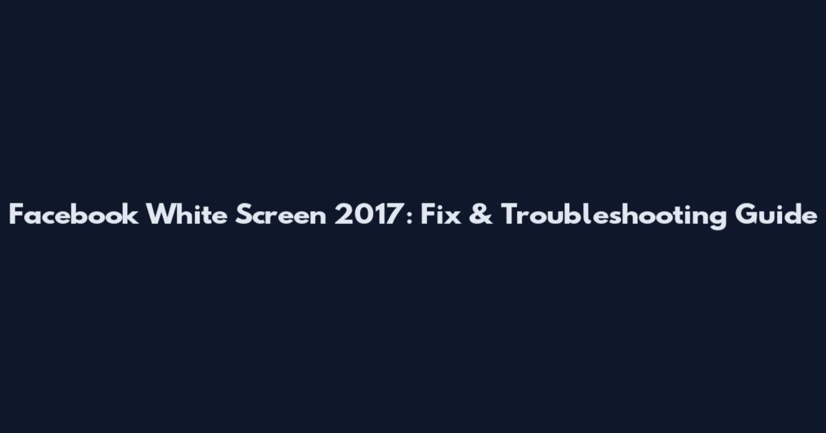 Facebook White Screen 2017: Fix & Troubleshooting Guide