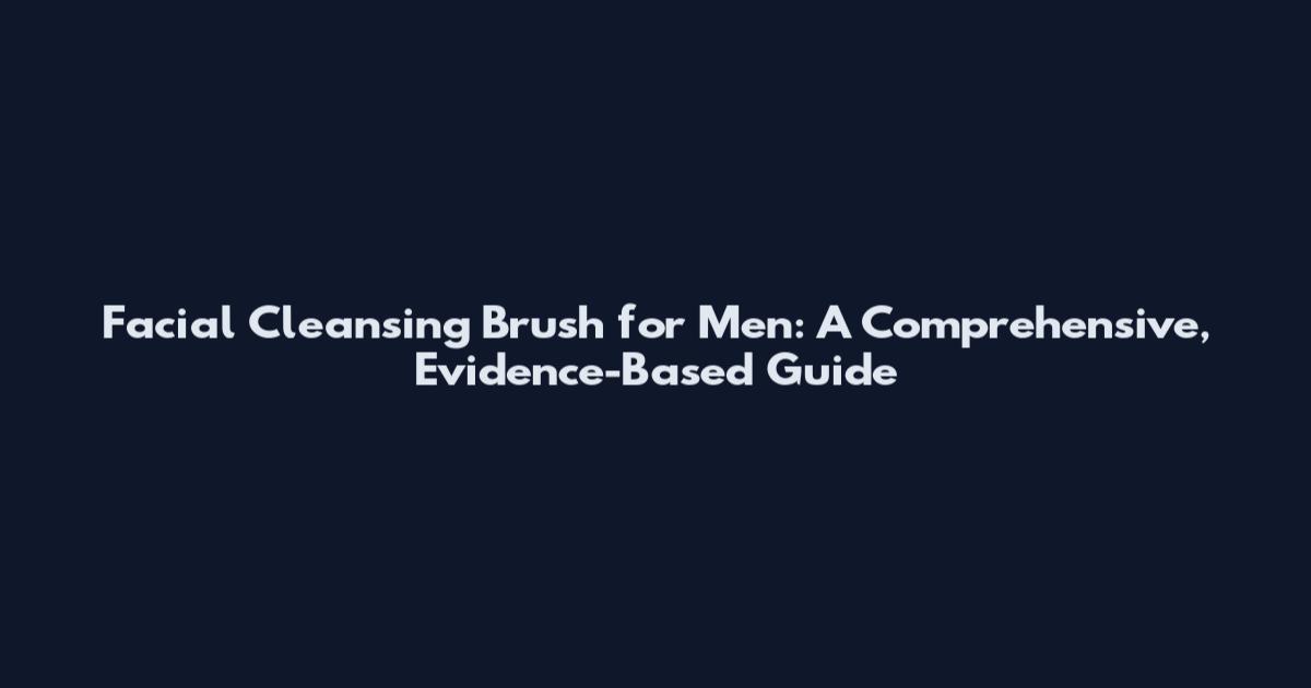 Facial Cleansing Brush for Men: A Comprehensive, Evidence-Based Guide