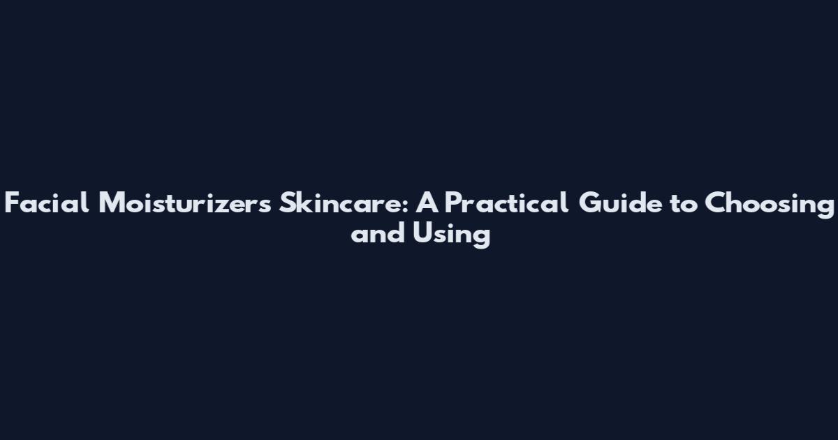 Facial Moisturizers Skincare: A Practical Guide to Choosing and Using