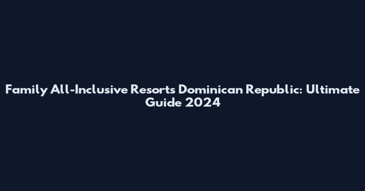 Family All-Inclusive Resorts Dominican Republic: Ultimate Guide 2024
