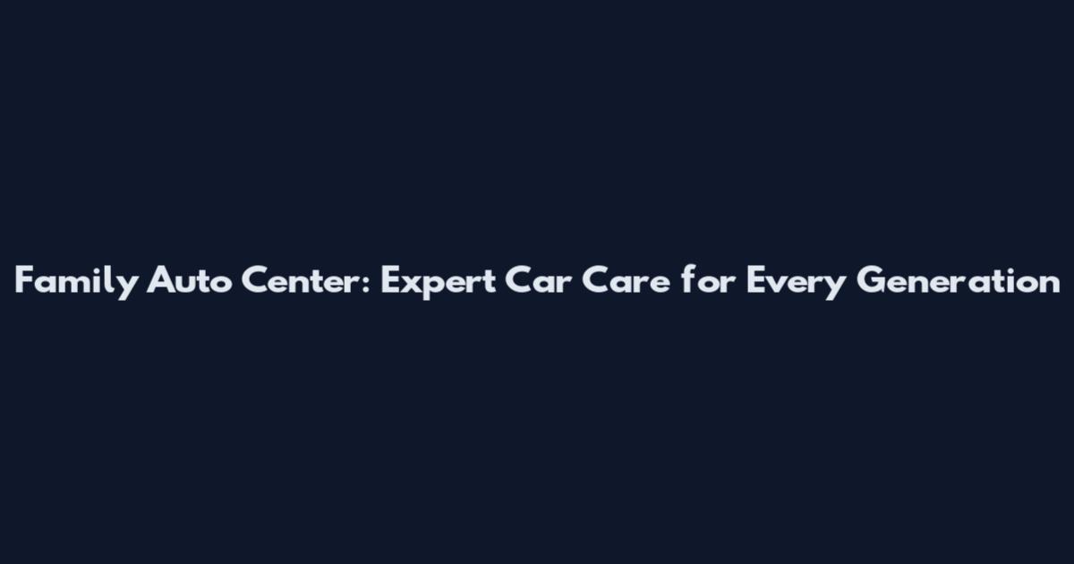 Family Auto Center: Expert Car Care for Every Generation