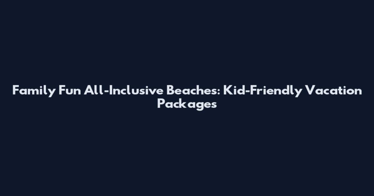 Family Fun All-Inclusive Beaches: Kid-Friendly Vacation Packages
