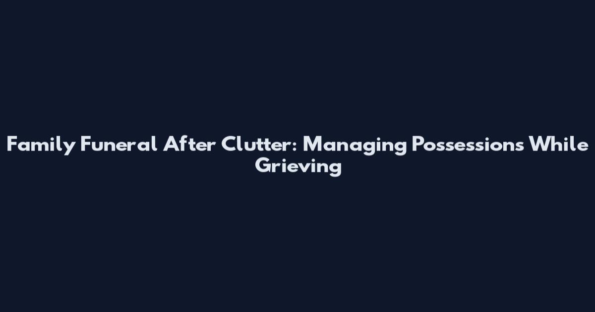 Family Funeral After Clutter: Managing Possessions While Grieving