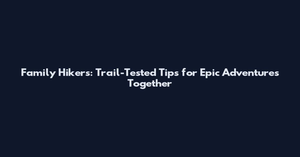 Family Hikers: Trail-Tested Tips for Epic Adventures Together