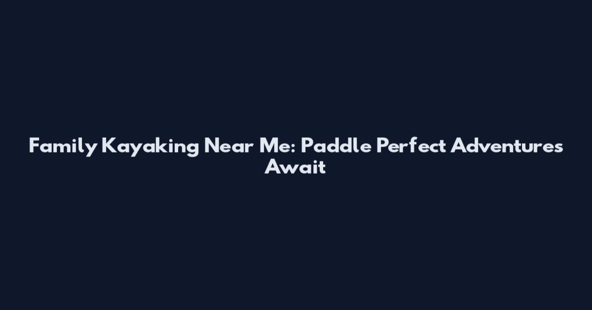 Family Kayaking Near Me: Paddle Perfect Adventures Await