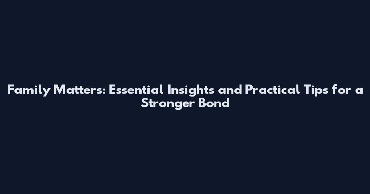Family Matters: Essential Insights and Practical Tips for a Stronger Bond