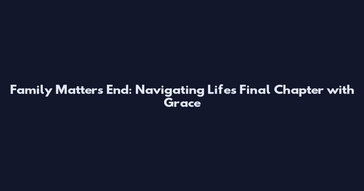 Family Matters End: Navigating Life's Final Chapter with Grace