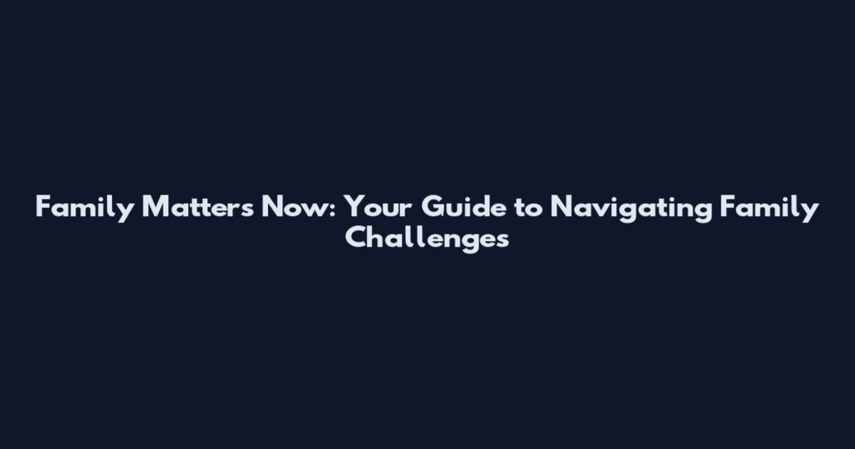 Family Matters Now: Your Guide to Navigating Family Challenges