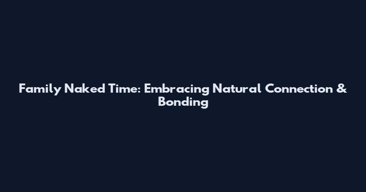 Family Naked Time: Embracing Natural Connection & Bonding