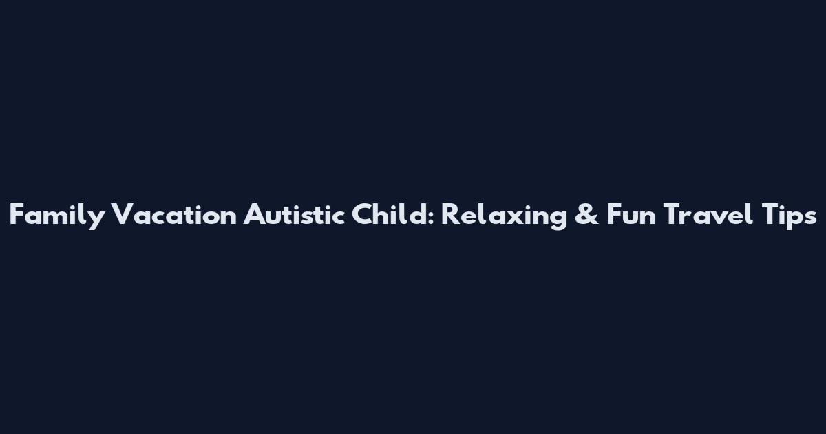 Family Vacation Autistic Child: Relaxing & Fun Travel Tips