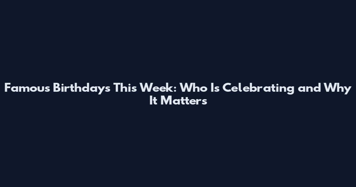 Famous Birthdays This Week: Who Is Celebrating and Why It Matters