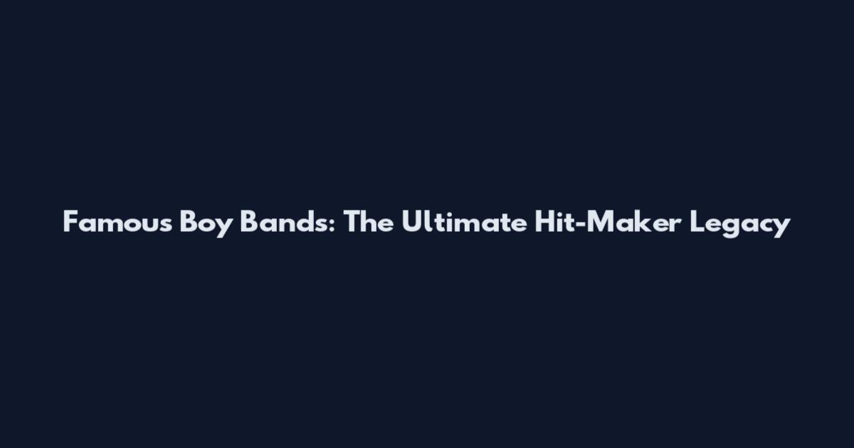 Famous Boy Bands: The Ultimate Hit-Maker Legacy