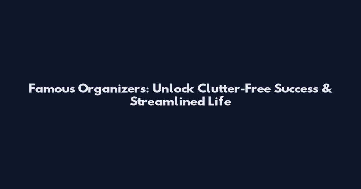 Famous Organizers: Unlock Clutter-Free Success & Streamlined Life