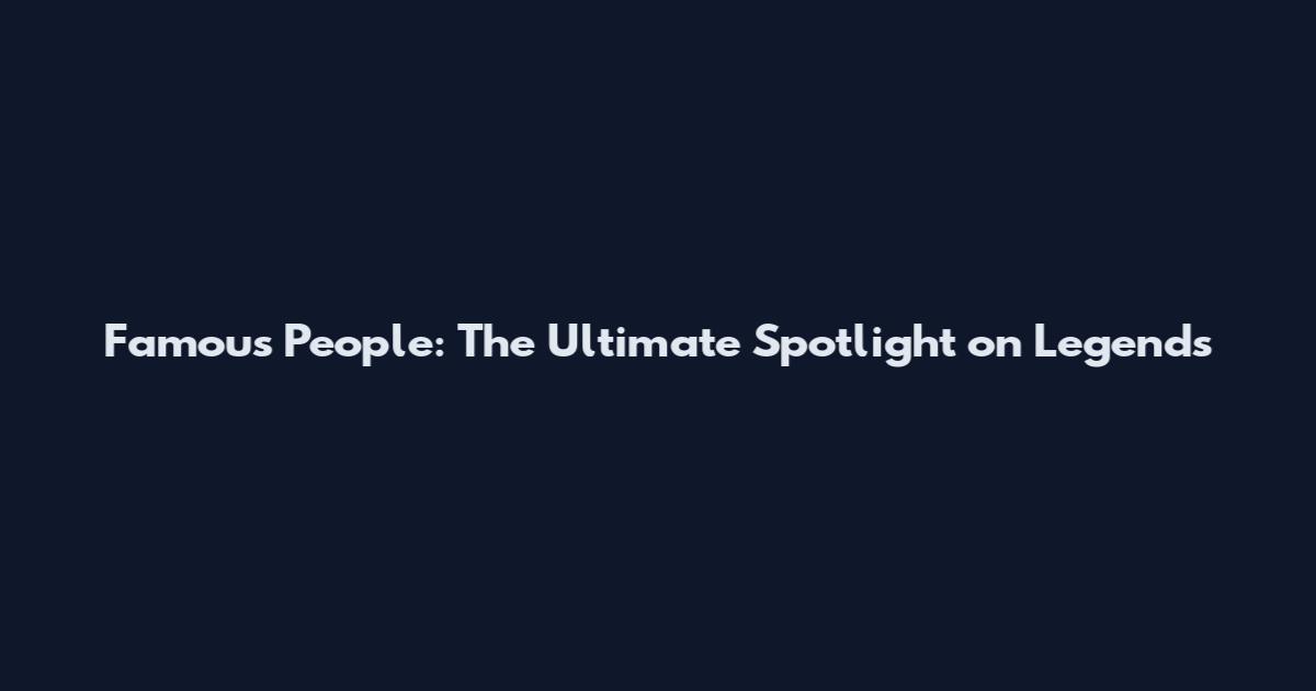 Famous People: The Ultimate Spotlight on Legends