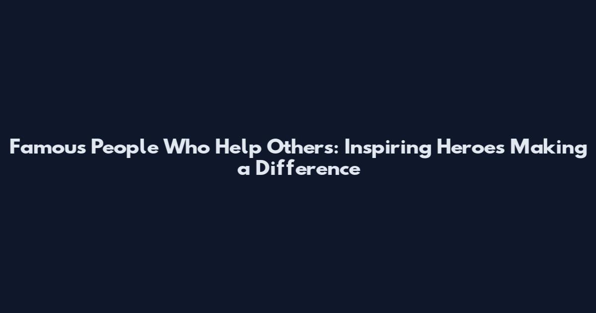 Famous People Who Help Others: Inspiring Heroes Making a Difference