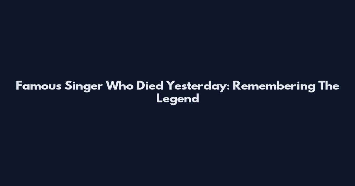 Famous Singer Who Died Yesterday: Remembering The Legend