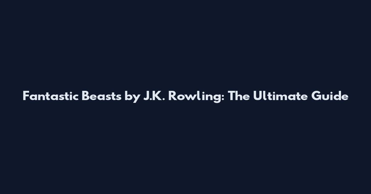 Fantastic Beasts by J.K. Rowling: The Ultimate Guide
