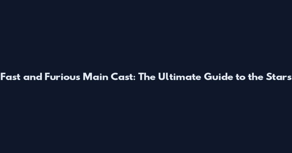 Fast and Furious Main Cast: The Ultimate Guide to the Stars