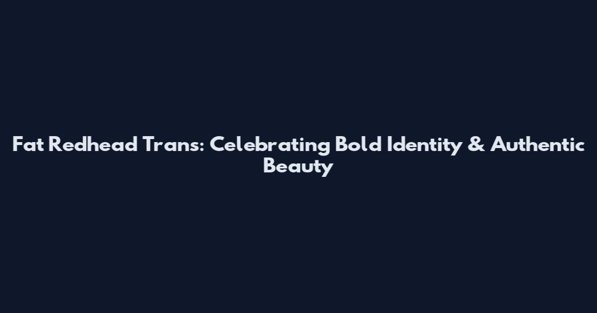 Fat Redhead Trans: Celebrating Bold Identity & Authentic Beauty