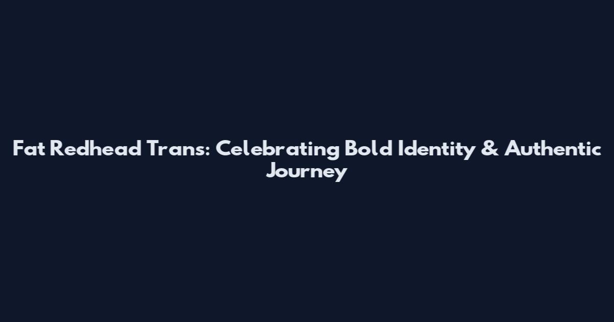 Fat Redhead Trans: Celebrating Bold Identity & Authentic Journey