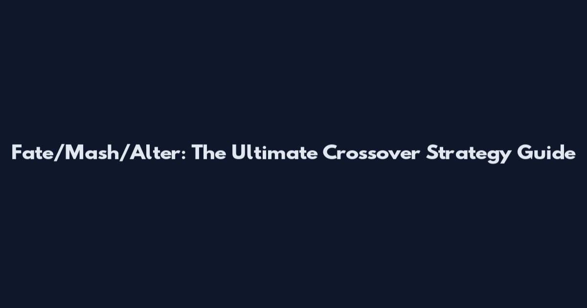 Fate/Mash/Alter: The Ultimate Crossover Strategy Guide