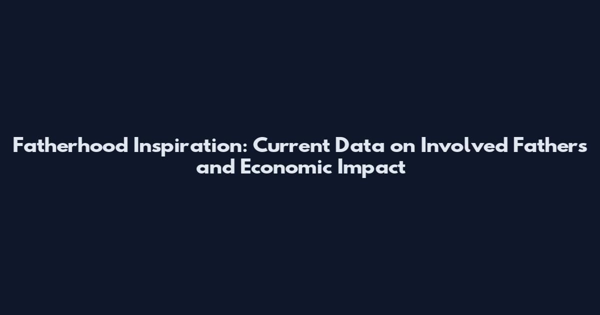 Fatherhood Inspiration: Current Data on Involved Fathers and Economic Impact
